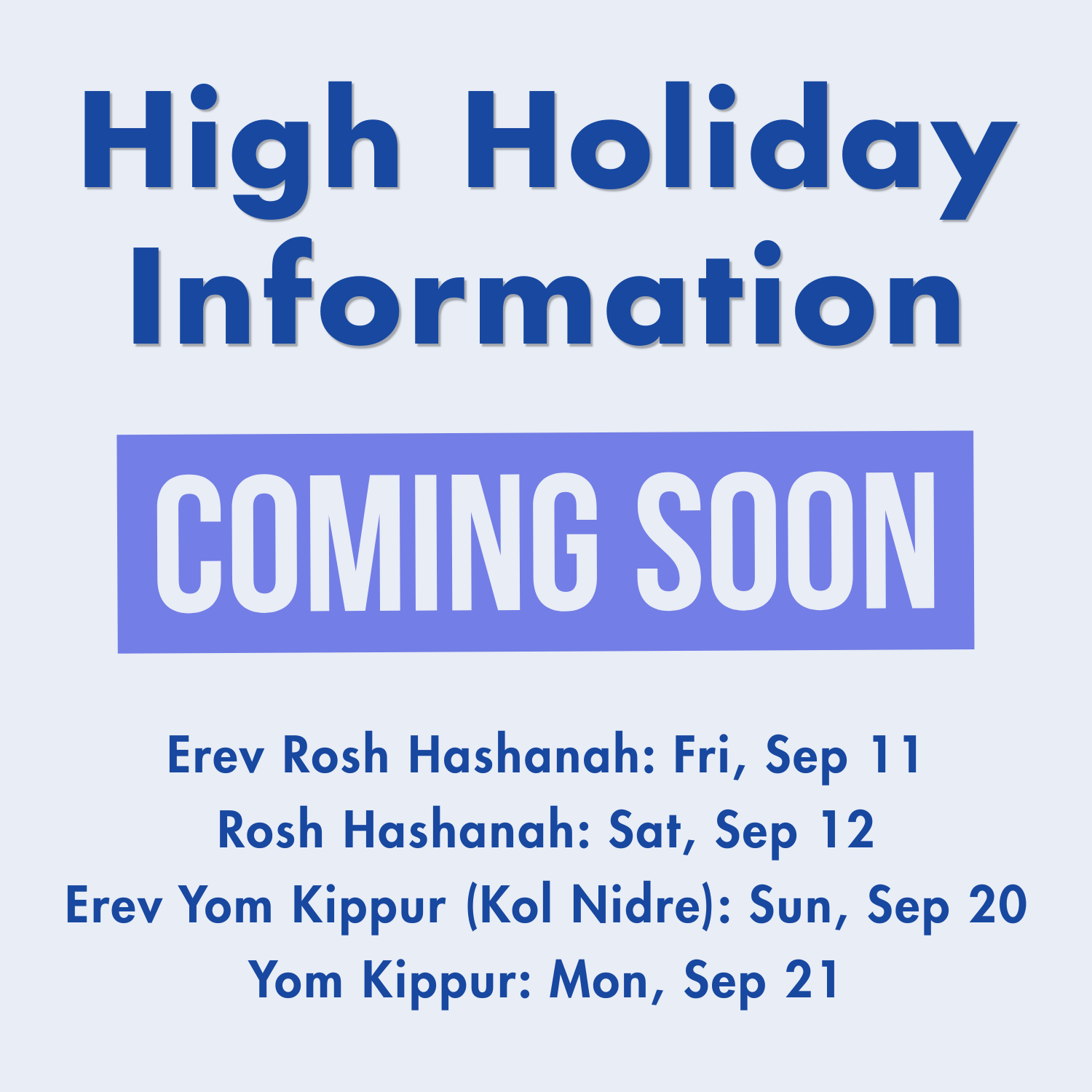 High Holiday Information COMING SOON Erev Rosh Hashanah: Fri, Sep 11 Rosh Hashanah: Sat, Sep 12 Erev Yom Kippur (Kol Nidre): Sun, Sep 20 Yom Kippur: Mon, Sep 21